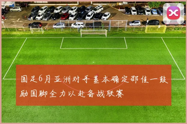 国足6月亚洲对手基本确定邵佳一鼓励国脚全力以赴备战联赛