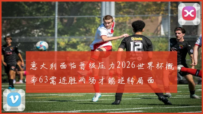 意大利面临晋级压力2026世界杯概率63需连胜两场才能逆转局面