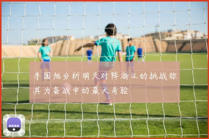 李国旭分析明天对阵浙江的挑战称其为备战中的最大考验