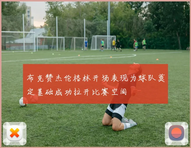 布克赞杰伦格林开场表现为球队奠定基础成功拉开比赛空间