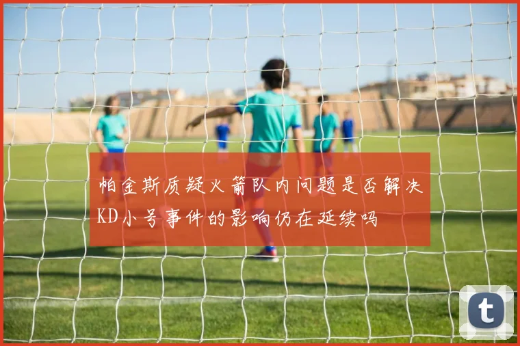 帕金斯质疑火箭队内问题是否解决KD小号事件的影响仍在延续吗