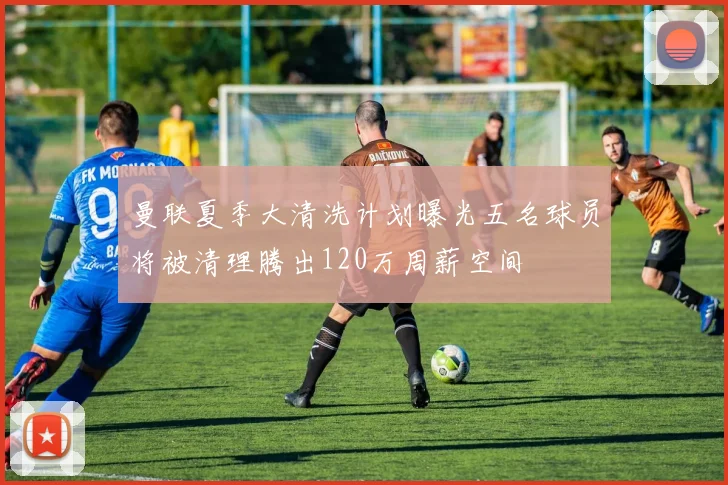 曼联夏季大清洗计划曝光五名球员将被清理腾出120万周薪空间