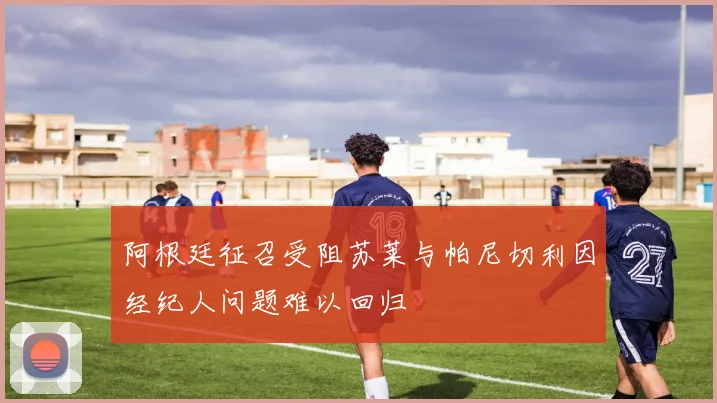 阿根廷征召受阻苏莱与帕尼切利因经纪人问题难以回归