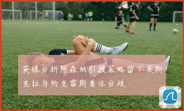 英媒分析阿森纳引援策略留下莫斯克拉与约克雷斯看法分歧